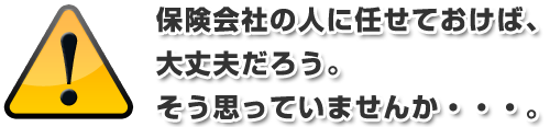 保険会社の人に任せておけば、大丈夫だろう。 そう思っていませんか