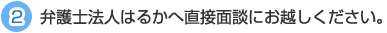 2. 弁護士法人はるかへ直接面談にお越しください。